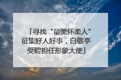 寻找“最美怀柔人”征集好人好事，白敬亭受聘担任形象大使