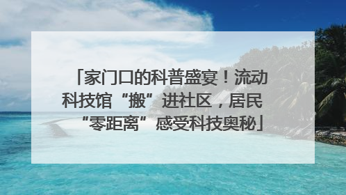 家门口的科普盛宴！流动科技馆“搬”进社区，居民“零距离”感受科技奥秘