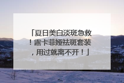 夏日美白淡斑急救！露卡菲娅祛斑套装，用过就离不开！