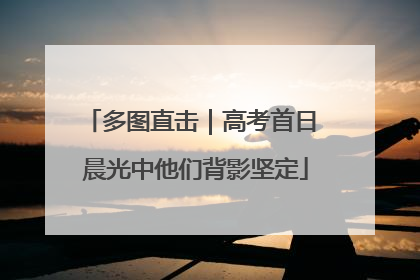多图直击｜高考首日 晨光中他们背影坚定