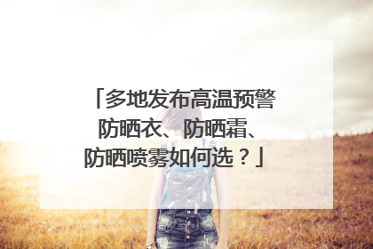 多地发布高温预警 防晒衣、防晒霜、防晒喷雾如何选？