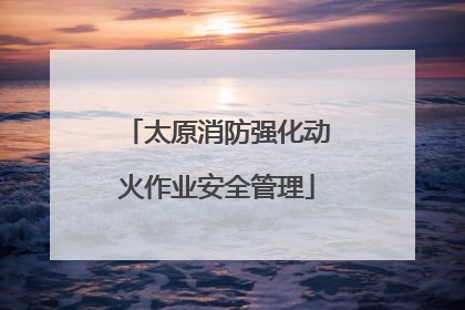 太原消防强化动火作业安全管理