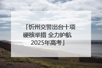 忻州交警出台十项硬核举措 全力护航2025年高考