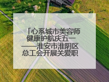 心系城市美容师 健康护航庆五一——淮安市淮阴区总工会开展关爱职工体检活动