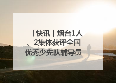 快讯｜烟台1人、2集体获评全国优秀少先队辅导员、集体荣誉称号