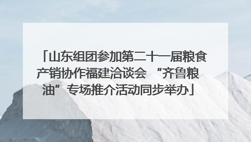 山东组团参加第二十一届粮食产销协作福建洽谈会 “齐鲁粮油”专场推介活动同步举办