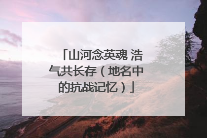 山河念英魂 浩气共长存（地名中的抗战记忆）