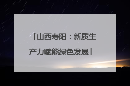 山西寿阳：新质生产力赋能绿色发展