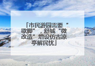 市民游园需要“歇脚”，舒城“微改造”增设仿古凉亭解民忧