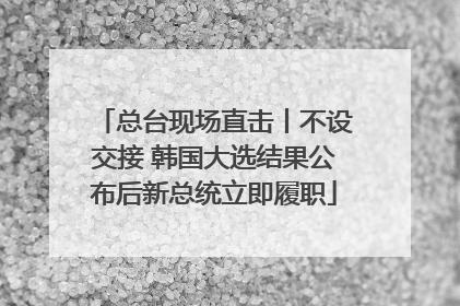 总台现场直击丨不设交接 韩国大选结果公布后新总统立即履职