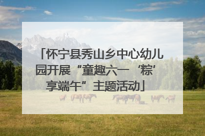 怀宁县秀山乡中心幼儿园开展“童趣六一‘粽’享端午”主题活动