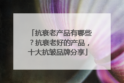 抗衰老产品有哪些？抗衰老好的产品，十大抗皱品牌分享