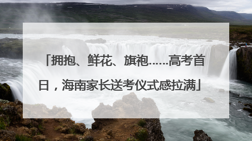 拥抱、鲜花、旗袍……高考首日，海南家长送考仪式感拉满