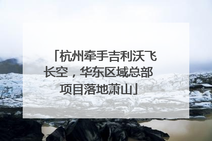 杭州牵手吉利沃飞长空，华东区域总部项目落地萧山