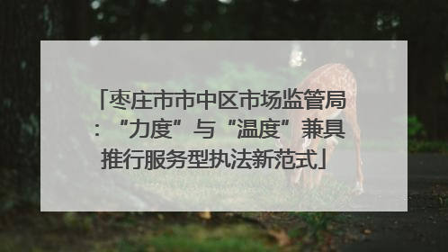 枣庄市市中区市场监管局：“力度”与“温度”兼具 推行服务型执法新范式