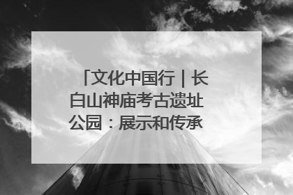 文化中国行｜长白山神庙考古遗址公园：展示和传承多民族文化交融