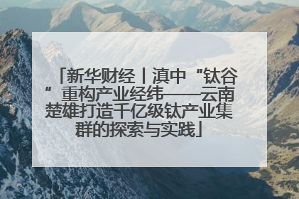 新华财经丨滇中“钛谷”重构产业经纬——云南楚雄打造千亿级钛产业集群的探索与实践