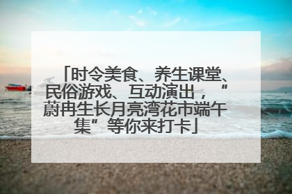 时令美食、养生课堂、民俗游戏、互动演出，“蔚冉生长月亮湾花市端午集”等你来打卡