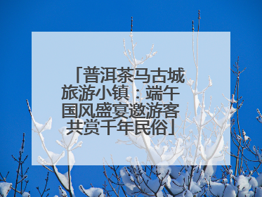 普洱茶马古城旅游小镇：端午国风盛宴邀游客共赏千年民俗