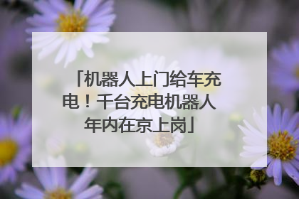 机器人上门给车充电！千台充电机器人年内在京上岗