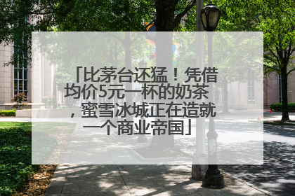 比茅台还猛！凭借均价5元一杯的奶茶，蜜雪冰城正在造就一个商业帝国