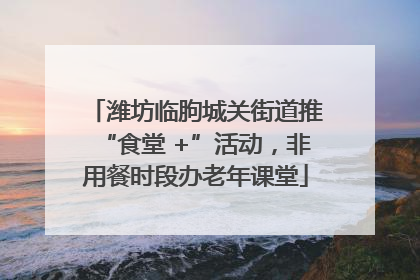 潍坊临朐城关街道推“食堂 +”活动，非用餐时段办老年课堂