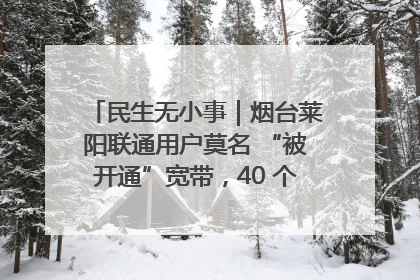 民生无小事｜烟台莱阳联通用户莫名 “被开通”宽带，40 个月扣费无人知