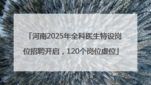 河南2025年全科医生特设岗位招聘开启，120个岗位虚位