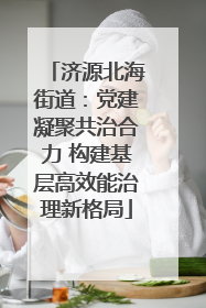 济源北海街道：党建凝聚共治合力 构建基层高效能治理新格局