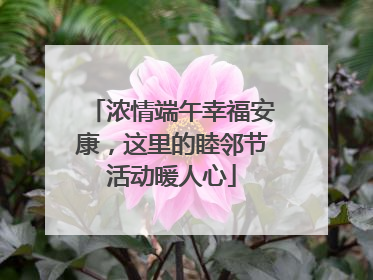 浓情端午幸福安康，这里的睦邻节活动暖人心