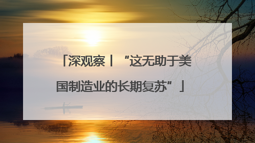 深观察丨“这无助于美国制造业的长期复苏”