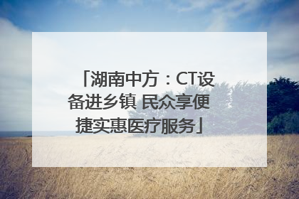 湖南中方：CT设备进乡镇 民众享便捷实惠医疗服务