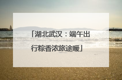 湖北武汉：端午出行粽香浓旅途暖