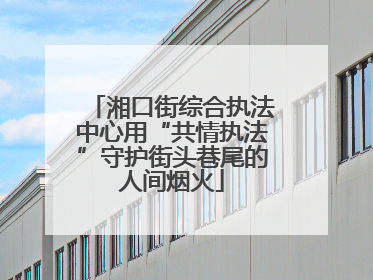 湘口街综合执法中心用“共情执法”守护街头巷尾的人间烟火