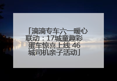 滴滴专车六一暖心联动：17城童趣彩蛋车惊喜上线 46城司机亲子活动