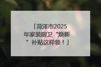 菏泽市2025年家装厨卫“焕新”补贴这样领！