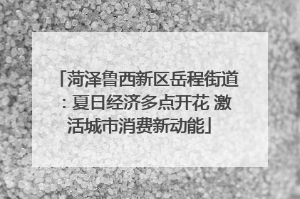 菏泽鲁西新区岳程街道：夏日经济多点开花 激活城市消费新动能