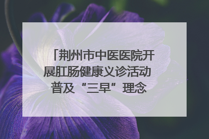 荆州市中医医院开展肛肠健康义诊活动 普及“三早”理念 传递健康生活