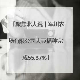 聚焦北大荒｜军川农场有限公司大豆播种完成55.37%