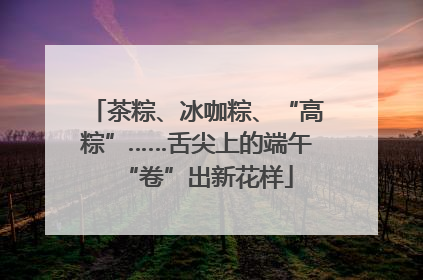 茶粽、冰咖粽、“高粽”……舌尖上的端午“卷”出新花样