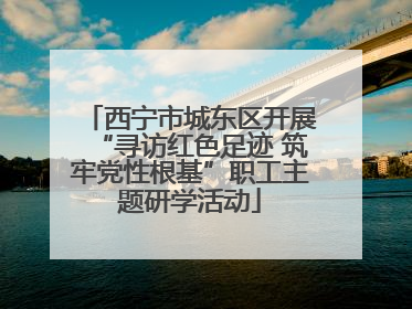 西宁市城东区开展“寻访红色足迹 筑牢党性根基”职工主题研学活动