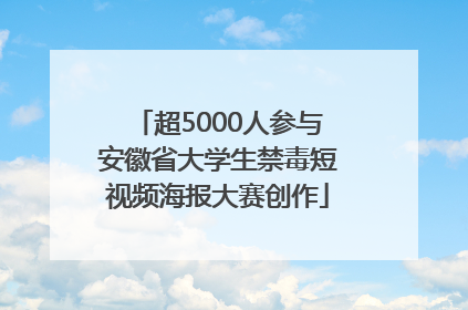 超5000人参与安徽省大学生禁毒短视频海报大赛创作