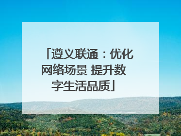 遵义联通：优化网络场景 提升数字生活品质