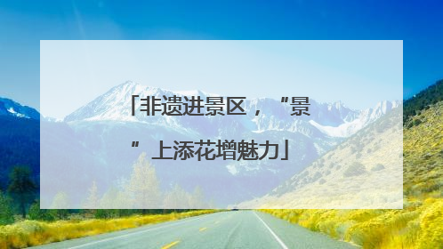 非遗进景区，“景”上添花增魅力