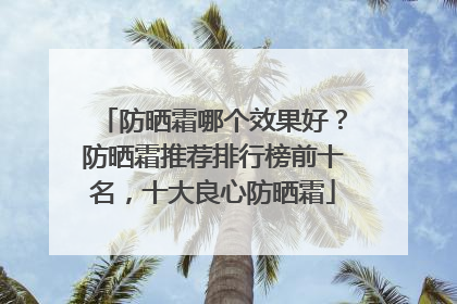 防晒霜哪个效果好？防晒霜推荐排行榜前十名，十大良心防晒霜
