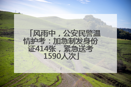 风雨中，公安民警温情护考：加急制发身份证414张，紧急送考1590人次