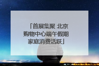 首展集聚 北京购物中心端午假期家庭消费活跃