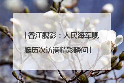 香江舰影：人民海军舰艇历次访港精彩瞬间