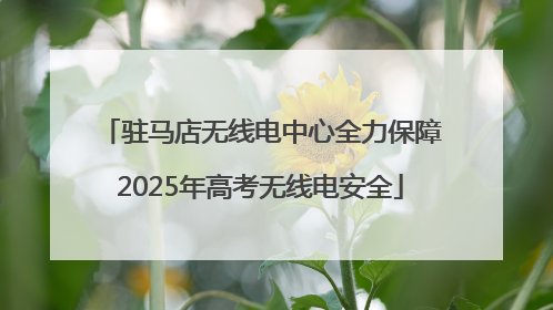 驻马店无线电中心全力保障2025年高考无线电安全