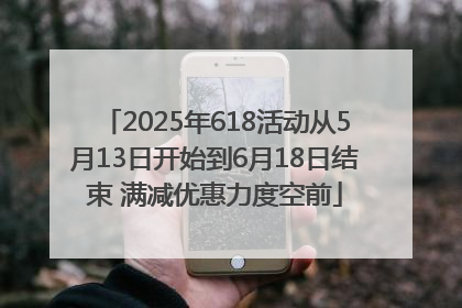 2025年618活动从5月13日开始到6月18日结束 满减优惠力度空前